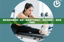 回应领证结婚传闻！陈梦：谢谢他们为我操心，但这太离谱了，陈梦霸气回应