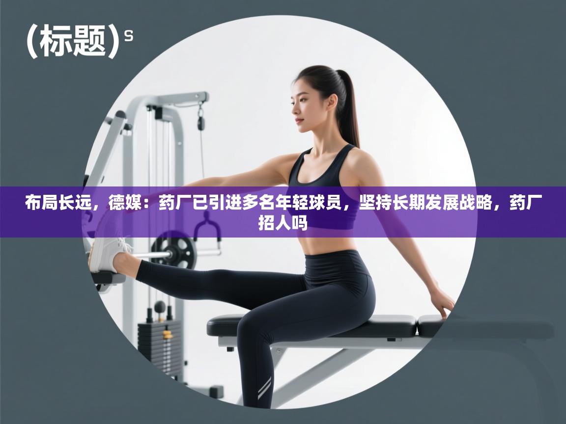 布局长远,德媒:药厂已引进多名年轻球员,坚持长期发展战略,药厂招人吗 第2张