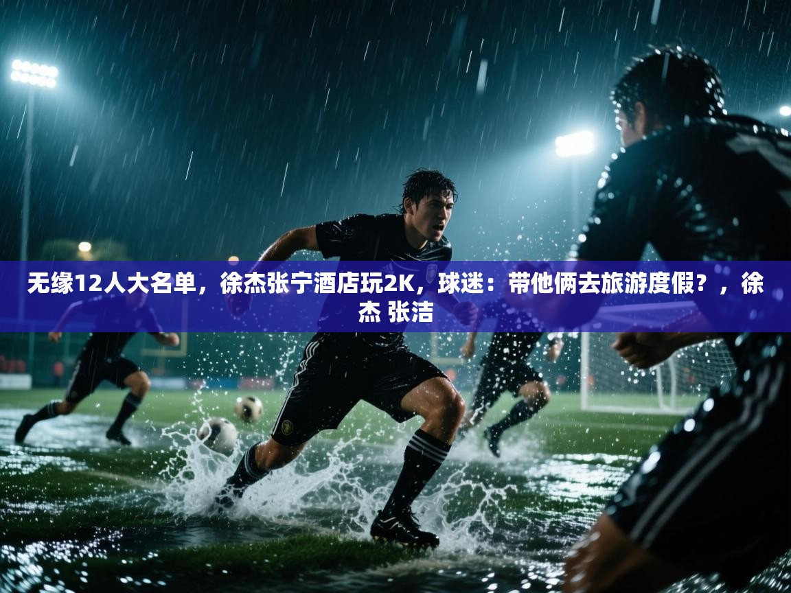无缘12人大名单,徐杰张宁酒店玩2K,球迷:带他俩去旅游度假?,徐杰 张洁 第2张