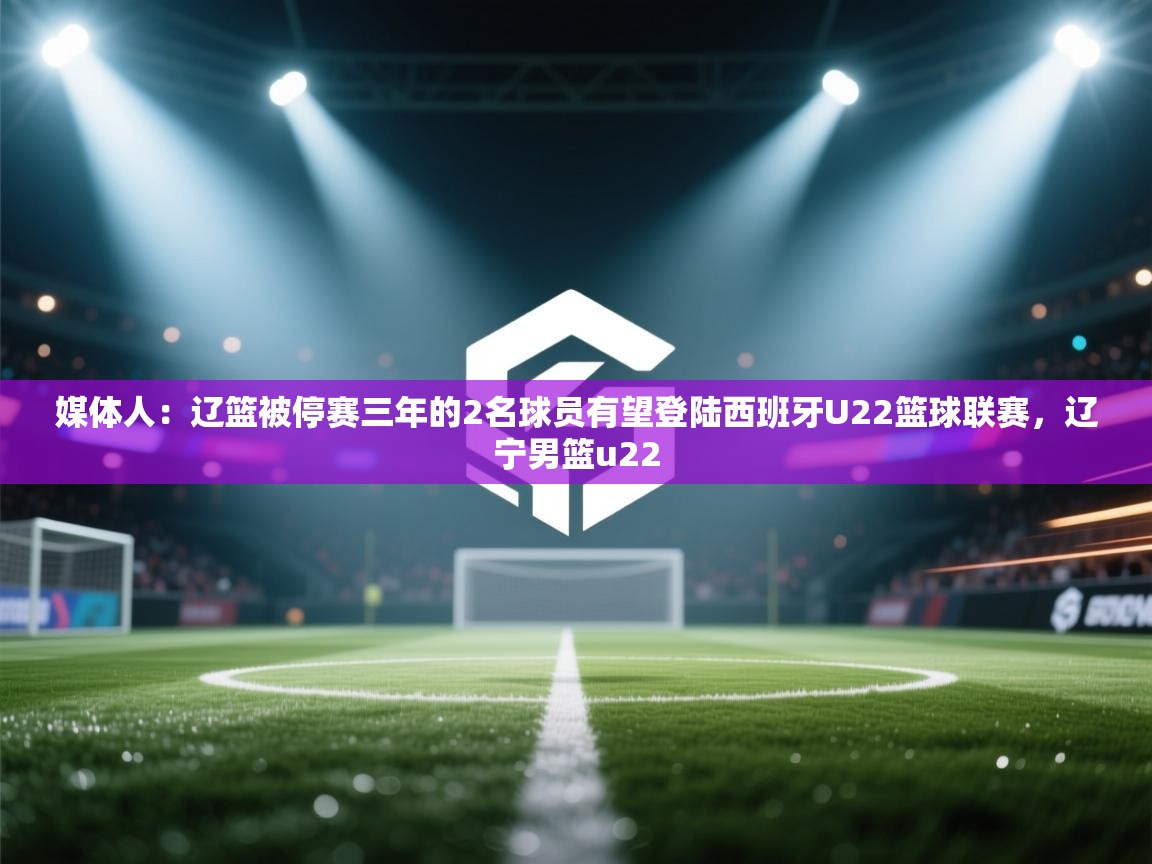 媒体人：辽篮被停赛三年的2名球员有望登陆西班牙U22篮球联赛，辽宁男篮u22  第2张